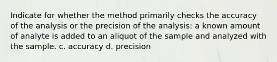 Indicate for whether the method primarily checks the accuracy of the analysis or the precision of the analysis: a known amount of analyte is added to an aliquot of the sample and analyzed with the sample. c. accuracy d. precision