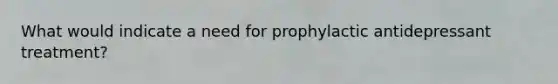 What would indicate a need for prophylactic antidepressant treatment?
