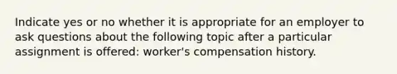 Indicate yes or no whether it is appropriate for an employer to ask questions about the following topic after a particular assignment is offered: worker's compensation history.