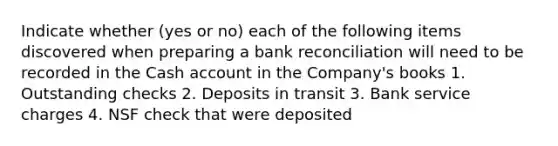 Indicate whether (yes or no) each of the following items discovered when preparing a bank reconciliation will need to be recorded in the Cash account in the Company's books 1. Outstanding checks 2. Deposits in transit 3. Bank service charges 4. NSF check that were deposited