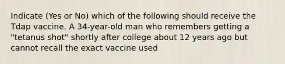 Indicate (Yes or No) which of the following should receive the Tdap vaccine. A 34-year-old man who remembers getting a "tetanus shot" shortly after college about 12 years ago but cannot recall the exact vaccine used