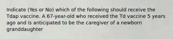 Indicate (Yes or No) which of the following should receive the Tdap vaccine. A 67-year-old who received the Td vaccine 5 years ago and is anticipated to be the caregiver of a newborn granddaughter