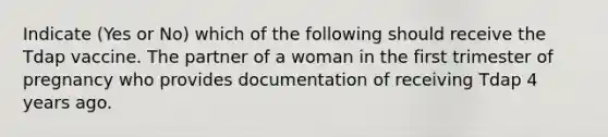 Indicate (Yes or No) which of the following should receive the Tdap vaccine. The partner of a woman in the first trimester of pregnancy who provides documentation of receiving Tdap 4 years ago.