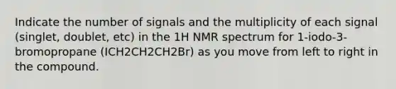 Indicate the number of signals and the multiplicity of each signal (singlet, doublet, etc) in the 1H NMR spectrum for 1-iodo-3-bromopropane (ICH2CH2CH2Br) as you move from left to right in the compound.