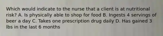 Which would indicate to the nurse that a client is at nutritional risk? A. Is physically able to shop for food B. Ingests 4 servings of beer a day C. Takes one prescription drug daily D. Has gained 3 lbs in the last 6 months