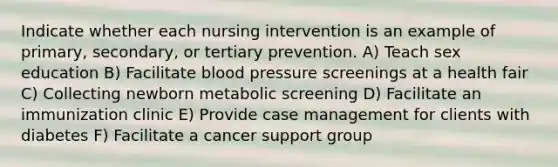 Indicate whether each nursing intervention is an example of primary, secondary, or tertiary prevention. A) Teach sex education B) Facilitate blood pressure screenings at a health fair C) Collecting newborn metabolic screening D) Facilitate an immunization clinic E) Provide case management for clients with diabetes F) Facilitate a cancer support group