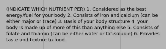 (INDICATE WHICH NUTRIENT PER) 1. Considered as the best energy/fuel for your body 2. Consists of iron and calcium (can be either major or trace) 3. Basis of your body structure 4. your body is made up of more of this than anything else 5. Consists of folate and thiamin (can be either water or fat-soluble) 6. Provides taste and texture to food