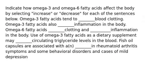 Indicate how omega-3 and omega-6 fatty acids affect the body by selecting "increase" or "decrease" for each of the sentences below. Omega-3 fatty acids tend to ________blood clotting. Omega-3 fatty acids also ________inflammation in the body. Omega-6 fatty acids ________clotting and __________inflammation in the body. Use of omega-3 fatty acids as a dietary supplement may ________circulating triglyceride levels in the blood. Fish oil capsules are associated with a(n) ________in rheumatoid arthritis symptoms and some behavioral disorders and cases of mild depression