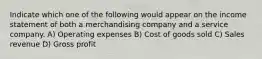 Indicate which one of the following would appear on the income statement of both a merchandising company and a service company. A) Operating expenses B) Cost of goods sold C) Sales revenue D) Gross profit