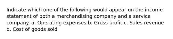 Indicate which one of the following would appear on the income statement of both a merchandising company and a service company. a. Operating expenses b. Gross profit c. Sales revenue d. Cost of goods sold