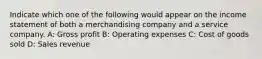 Indicate which one of the following would appear on the income statement of both a merchandising company and a service company. A: Gross profit B: Operating expenses C: Cost of goods sold D: Sales revenue