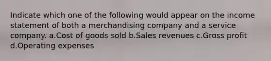 Indicate which one of the following would appear on the income statement of both a merchandising company and a service company. a.Cost of goods sold b.Sales revenues c.Gross profit d.Operating expenses