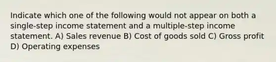 Indicate which one of the following would not appear on both a single-step income statement and a multiple-step income statement. A) Sales revenue B) Cost of goods sold C) Gross profit D) Operating expenses