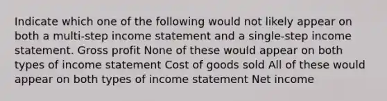 Indicate which one of the following would not likely appear on both a multi-step income statement and a single-step income statement. Gross profit None of these would appear on both types of income statement Cost of goods sold All of these would appear on both types of income statement Net income