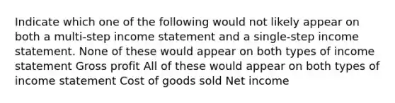 Indicate which one of the following would not likely appear on both a multi-step <a href='https://www.questionai.com/knowledge/kCPMsnOwdm-income-statement' class='anchor-knowledge'>income statement</a> and a single-step income statement. None of these would appear on both types of income statement <a href='https://www.questionai.com/knowledge/klIB6Lsdwh-gross-profit' class='anchor-knowledge'>gross profit</a> All of these would appear on both types of income statement Cost of goods sold Net income