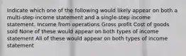 Indicate which one of the following would likely appear on both a multi-step income statement and a single-step income statement. Income from operations Gross profit Cost of goods sold None of these would appear on both types of income statement All of these would appear on both types of income statement
