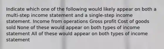 Indicate which one of the following would likely appear on both a multi-step income statement and a single-step income statement. Income from operations Gross profit Cost of goods sold None of these would appear on both types of income statement All of these would appear on both types of income statement