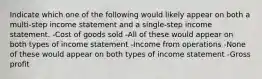 Indicate which one of the following would likely appear on both a multi-step income statement and a single-step income statement. -Cost of goods sold -All of these would appear on both types of income statement -Income from operations -None of these would appear on both types of income statement -Gross profit