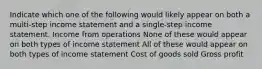 Indicate which one of the following would likely appear on both a multi-step income statement and a single-step income statement. Income from operations None of these would appear on both types of income statement All of these would appear on both types of income statement Cost of goods sold Gross profit