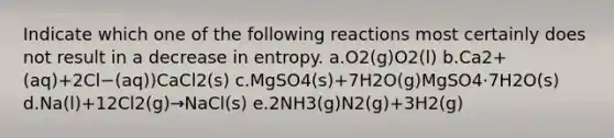 Indicate which one of the following reactions most certainly does not result in a decrease in entropy. a.O2(g)O2(l) b.Ca2+(aq)+2Cl−(aq))CaCl2(s) c.MgSO4(s)+7H2O(g)MgSO4⋅7H2O(s) d.Na(l)+12Cl2(g)→NaCl(s) e.2NH3(g)N2(g)+3H2(g)