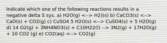 Indicate which one of the following reactions results in a negative delta S sys. a) H2O(g) H2)(s) b) CaCO3(s) CaO(s) + CO2(g) c) CuSO4 5 H2O(s) CuSO4(s) + 5 H2O(g) d) 14 O2(g) + 3NH4NO3(s) + C10H22(l) --> 3N2(g) + 17H2O(g) + 10 CO2 (g) e) CO2(aq) CO2(g)