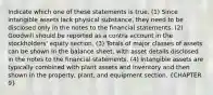 Indicate which one of these statements is true. (1) Since intangible assets lack physical substance, they need to be disclosed only in the notes to the financial statements. (2) Goodwill should be reported as a contra account in the stockholders' equity section. (3) Totals of major classes of assets can be shown in the balance sheet, with asset details disclosed in the notes to the financial statements. (4) Intangible assets are typically combined with plant assets and inventory and then shown in the property, plant, and equipment section. (CHAPTER 9)