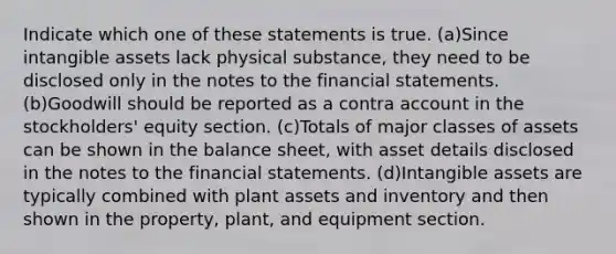 Indicate which one of these statements is true. (a)Since intangible assets lack physical substance, they need to be disclosed only in the notes to the financial statements. (b)Goodwill should be reported as a contra account in the stockholders' equity section. (c)Totals of major classes of assets can be shown in the balance sheet, with asset details disclosed in the notes to the financial statements. (d)Intangible assets are typically combined with plant assets and inventory and then shown in the property, plant, and equipment section.