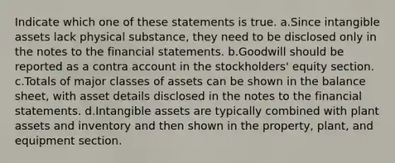 Indicate which one of these statements is true. a.Since intangible assets lack physical substance, they need to be disclosed only in the notes to the financial statements. b.Goodwill should be reported as a contra account in the stockholders' equity section. c.Totals of major classes of assets can be shown in the balance sheet, with asset details disclosed in the notes to the financial statements. d.Intangible assets are typically combined with plant assets and inventory and then shown in the property, plant, and equipment section.