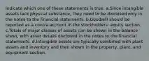 Indicate which one of these statements is true: a.Since intangible assets lack physical substance, they need to be disclosed only in the notes to the financial statements. b.Goodwill should be reported as a contra account in the stockholders' equity section. c.Totals of major classes of assets can be shown in the balance sheet, with asset details disclosed in the notes to the financial statements. d.Intangible assets are typically combined with plant assets and inventory and then shown in the property, plant, and equipment section.