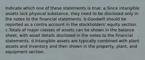 Indicate which one of these statements is true: a.Since intangible assets lack physical substance, they need to be disclosed only in the notes to the financial statements. b.Goodwill should be reported as a contra account in the stockholders' equity section. c.Totals of major classes of assets can be shown in the balance sheet, with asset details disclosed in the notes to the financial statements. d.Intangible assets are typically combined with plant assets and inventory and then shown in the property, plant, and equipment section.