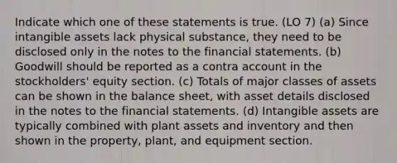 Indicate which one of these statements is true. (LO 7) (a) Since <a href='https://www.questionai.com/knowledge/kfaeAOzavC-intangible-assets' class='anchor-knowledge'>intangible assets</a> lack physical substance, they need to be disclosed only in the notes to the <a href='https://www.questionai.com/knowledge/kFBJaQCz4b-financial-statements' class='anchor-knowledge'>financial statements</a>. (b) Goodwill should be reported as a contra account in the stockholders' equity section. (c) Totals of major classes of assets can be shown in the balance sheet, with asset details disclosed in the notes to the financial statements. (d) Intangible assets are typically combined with plant assets and inventory and then shown in the property, plant, and equipment section.