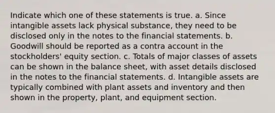 Indicate which one of these statements is true. a. Since intangible assets lack physical substance, they need to be disclosed only in the notes to the financial statements. b. Goodwill should be reported as a contra account in the stockholders' equity section. c. Totals of major classes of assets can be shown in the balance sheet, with asset details disclosed in the notes to the financial statements. d. Intangible assets are typically combined with plant assets and inventory and then shown in the property, plant, and equipment section.