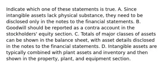 Indicate which one of these statements is true. A. Since <a href='https://www.questionai.com/knowledge/kfaeAOzavC-intangible-assets' class='anchor-knowledge'>intangible assets</a> lack physical substance, they need to be disclosed only in the notes to the <a href='https://www.questionai.com/knowledge/kFBJaQCz4b-financial-statements' class='anchor-knowledge'>financial statements</a>. B. Goodwill should be reported as a contra account in the stockholders' equity section. C. Totals of major classes of assets can be shown in the balance sheet, with asset details disclosed in the notes to the financial statements. D. Intangible assets are typically combined with plant assets and inventory and then shown in the property, plant, and equipment section.