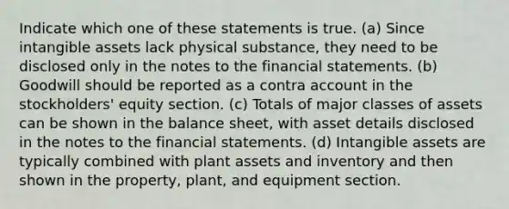 Indicate which one of these statements is true. (a) Since <a href='https://www.questionai.com/knowledge/kfaeAOzavC-intangible-assets' class='anchor-knowledge'>intangible assets</a> lack physical substance, they need to be disclosed only in the notes to the <a href='https://www.questionai.com/knowledge/kFBJaQCz4b-financial-statements' class='anchor-knowledge'>financial statements</a>. (b) Goodwill should be reported as a contra account in the stockholders' equity section. (c) Totals of major classes of assets can be shown in the balance sheet, with asset details disclosed in the notes to the financial statements. (d) Intangible assets are typically combined with plant assets and inventory and then shown in the property, plant, and equipment section.