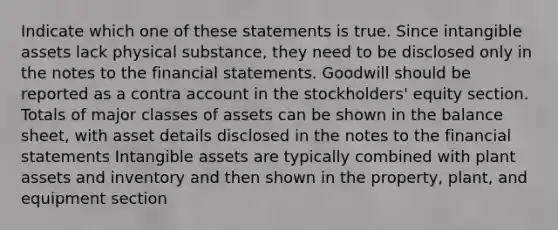 Indicate which one of these statements is true. Since <a href='https://www.questionai.com/knowledge/kfaeAOzavC-intangible-assets' class='anchor-knowledge'>intangible assets</a> lack physical substance, they need to be disclosed only in the notes to the <a href='https://www.questionai.com/knowledge/kFBJaQCz4b-financial-statements' class='anchor-knowledge'>financial statements</a>. Goodwill should be reported as a contra account in the stockholders' equity section. Totals of major classes of assets can be shown in the balance sheet, with asset details disclosed in the notes to the financial statements Intangible assets are typically combined with plant assets and inventory and then shown in the property, plant, and equipment section