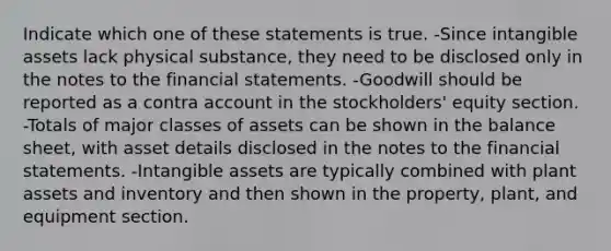 Indicate which one of these statements is true. -Since intangible assets lack physical substance, they need to be disclosed only in the notes to the financial statements. -Goodwill should be reported as a contra account in the stockholders' equity section. -Totals of major classes of assets can be shown in the balance sheet, with asset details disclosed in the notes to the financial statements. -Intangible assets are typically combined with plant assets and inventory and then shown in the property, plant, and equipment section.