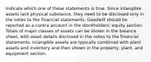 Indicate which one of these statements is true. Since intangible assets lack physical substance, they need to be disclosed only in the notes to the financial statements. Goodwill should be reported as a contra account in the stockholders' equity section. Totals of major classes of assets can be shown in the balance sheet, with asset details disclosed in the notes to the financial statements. Intangible assets are typically combined with plant assets and inventory and then shown in the property, plant, and equipment section.