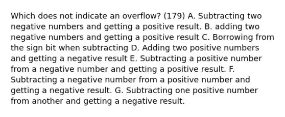 Which does not indicate an overflow? (179) A. Subtracting two negative numbers and getting a positive result. B. adding two negative numbers and getting a positive result C. Borrowing from the sign bit when subtracting D. Adding two positive numbers and getting a negative result E. Subtracting a positive number from a negative number and getting a positive result. F. Subtracting a negative number from a positive number and getting a negative result. G. Subtracting one positive number from another and getting a negative result.