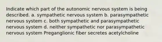 Indicate which part of <a href='https://www.questionai.com/knowledge/kMqcwgxBsH-the-autonomic-nervous-system' class='anchor-knowledge'>the autonomic <a href='https://www.questionai.com/knowledge/kThdVqrsqy-nervous-system' class='anchor-knowledge'>nervous system</a></a> is being described. a. sympathetic nervous system b. parasympathetic nervous system c. both sympathetic and parasympathetic nervous system d. neither sympathetic nor parasympathetic nervous system Preganglionic fiber secretes acetylcholine