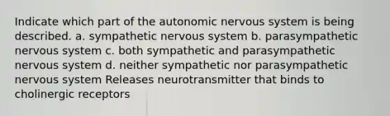 Indicate which part of <a href='https://www.questionai.com/knowledge/kMqcwgxBsH-the-autonomic-nervous-system' class='anchor-knowledge'>the autonomic <a href='https://www.questionai.com/knowledge/kThdVqrsqy-nervous-system' class='anchor-knowledge'>nervous system</a></a> is being described. a. sympathetic nervous system b. parasympathetic nervous system c. both sympathetic and parasympathetic nervous system d. neither sympathetic nor parasympathetic nervous system Releases neurotransmitter that binds to cholinergic receptors