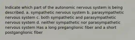 Indicate which part of the autonomic nervous system is being described. a. sympathetic nervous system b. parasympathetic nervous system c. both sympathetic and parasympathetic nervous system d. neither sympathetic nor parasympathetic nervous system Has a long preganglionic fiber and a short postganglionic fiber