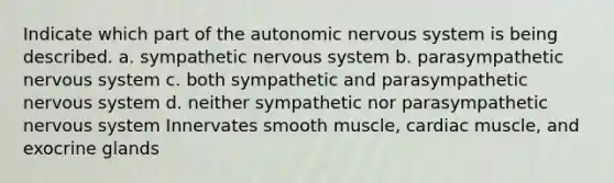 Indicate which part of the autonomic nervous system is being described. a. sympathetic nervous system b. parasympathetic nervous system c. both sympathetic and parasympathetic nervous system d. neither sympathetic nor parasympathetic nervous system Innervates smooth muscle, cardiac muscle, and exocrine glands