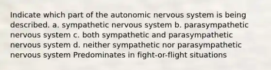 Indicate which part of the autonomic nervous system is being described. a. sympathetic nervous system b. parasympathetic nervous system c. both sympathetic and parasympathetic nervous system d. neither sympathetic nor parasympathetic nervous system Predominates in fight-or-flight situations