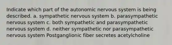 Indicate which part of <a href='https://www.questionai.com/knowledge/kMqcwgxBsH-the-autonomic-nervous-system' class='anchor-knowledge'>the autonomic <a href='https://www.questionai.com/knowledge/kThdVqrsqy-nervous-system' class='anchor-knowledge'>nervous system</a></a> is being described. a. sympathetic nervous system b. parasympathetic nervous system c. both sympathetic and parasympathetic nervous system d. neither sympathetic nor parasympathetic nervous system Postganglionic fiber secretes acetylcholine