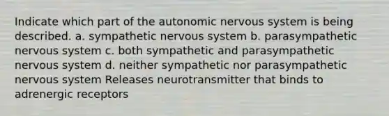 Indicate which part of <a href='https://www.questionai.com/knowledge/kMqcwgxBsH-the-autonomic-nervous-system' class='anchor-knowledge'>the autonomic <a href='https://www.questionai.com/knowledge/kThdVqrsqy-nervous-system' class='anchor-knowledge'>nervous system</a></a> is being described. a. sympathetic nervous system b. parasympathetic nervous system c. both sympathetic and parasympathetic nervous system d. neither sympathetic nor parasympathetic nervous system Releases neurotransmitter that binds to adrenergic receptors