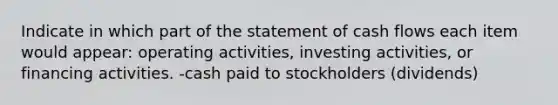 Indicate in which part of the statement of cash flows each item would appear: operating activities, investing activities, or financing activities. -cash paid to stockholders (dividends)