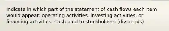 Indicate in which part of the statement of cash flows each item would appear: operating activities, investing activities, or financing activities. Cash paid to stockholders (dividends)