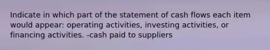 Indicate in which part of the statement of cash flows each item would appear: operating activities, investing activities, or financing activities. -cash paid to suppliers