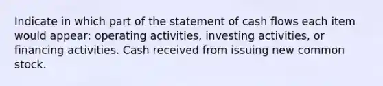 Indicate in which part of the statement of cash flows each item would appear: operating activities, investing activities, or financing activities. Cash received from issuing new common stock.