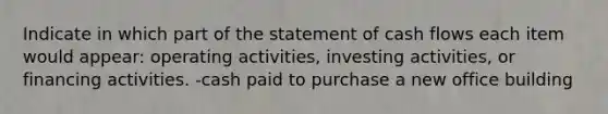 Indicate in which part of the statement of cash flows each item would appear: operating activities, investing activities, or financing activities. -cash paid to purchase a new office building